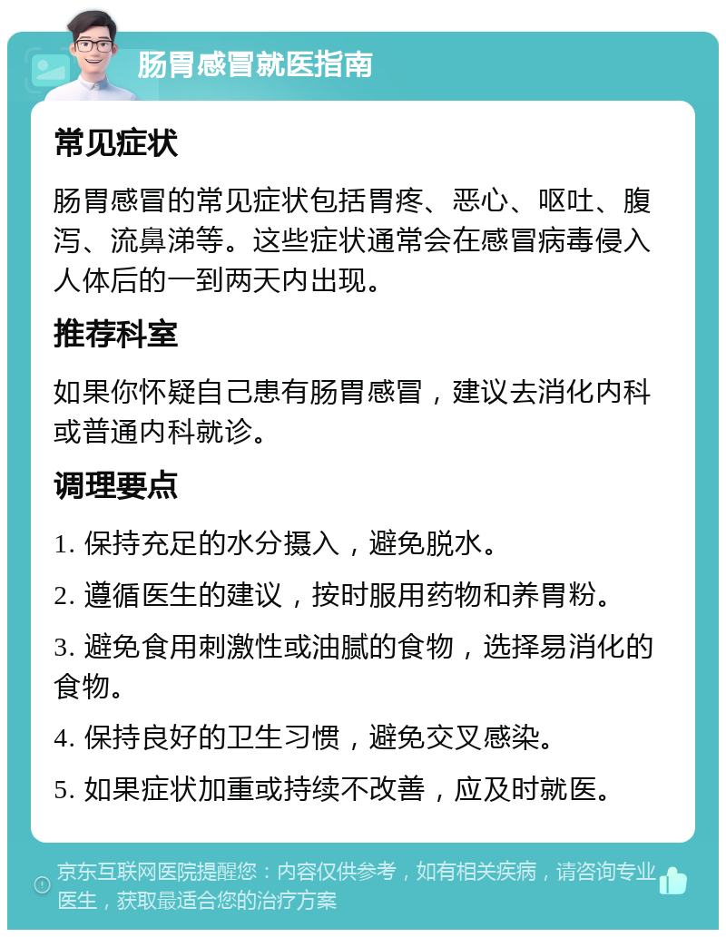 肠胃感冒就医指南 常见症状 肠胃感冒的常见症状包括胃疼、恶心、呕吐、腹泻、流鼻涕等。这些症状通常会在感冒病毒侵入人体后的一到两天内出现。 推荐科室 如果你怀疑自己患有肠胃感冒，建议去消化内科或普通内科就诊。 调理要点 1. 保持充足的水分摄入，避免脱水。 2. 遵循医生的建议，按时服用药物和养胃粉。 3. 避免食用刺激性或油腻的食物，选择易消化的食物。 4. 保持良好的卫生习惯，避免交叉感染。 5. 如果症状加重或持续不改善，应及时就医。