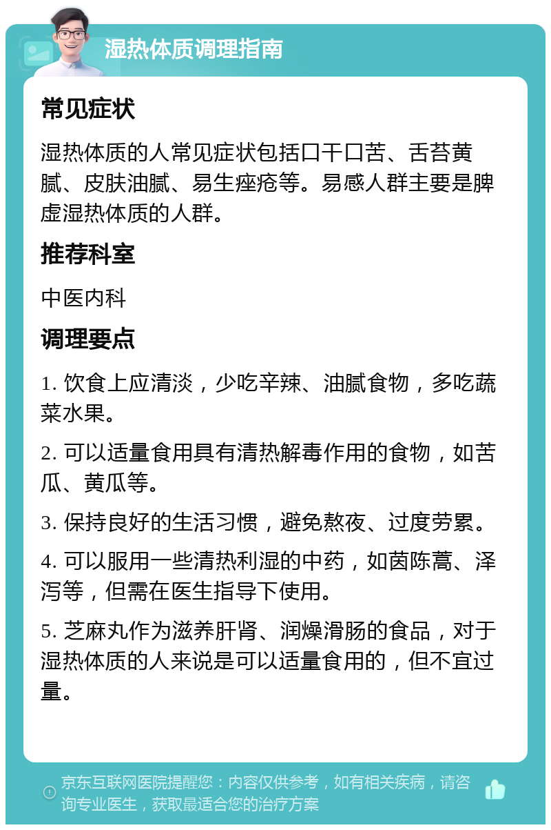 湿热体质调理指南 常见症状 湿热体质的人常见症状包括口干口苦、舌苔黄腻、皮肤油腻、易生痤疮等。易感人群主要是脾虚湿热体质的人群。 推荐科室 中医内科 调理要点 1. 饮食上应清淡，少吃辛辣、油腻食物，多吃蔬菜水果。 2. 可以适量食用具有清热解毒作用的食物，如苦瓜、黄瓜等。 3. 保持良好的生活习惯，避免熬夜、过度劳累。 4. 可以服用一些清热利湿的中药，如茵陈蒿、泽泻等，但需在医生指导下使用。 5. 芝麻丸作为滋养肝肾、润燥滑肠的食品，对于湿热体质的人来说是可以适量食用的，但不宜过量。