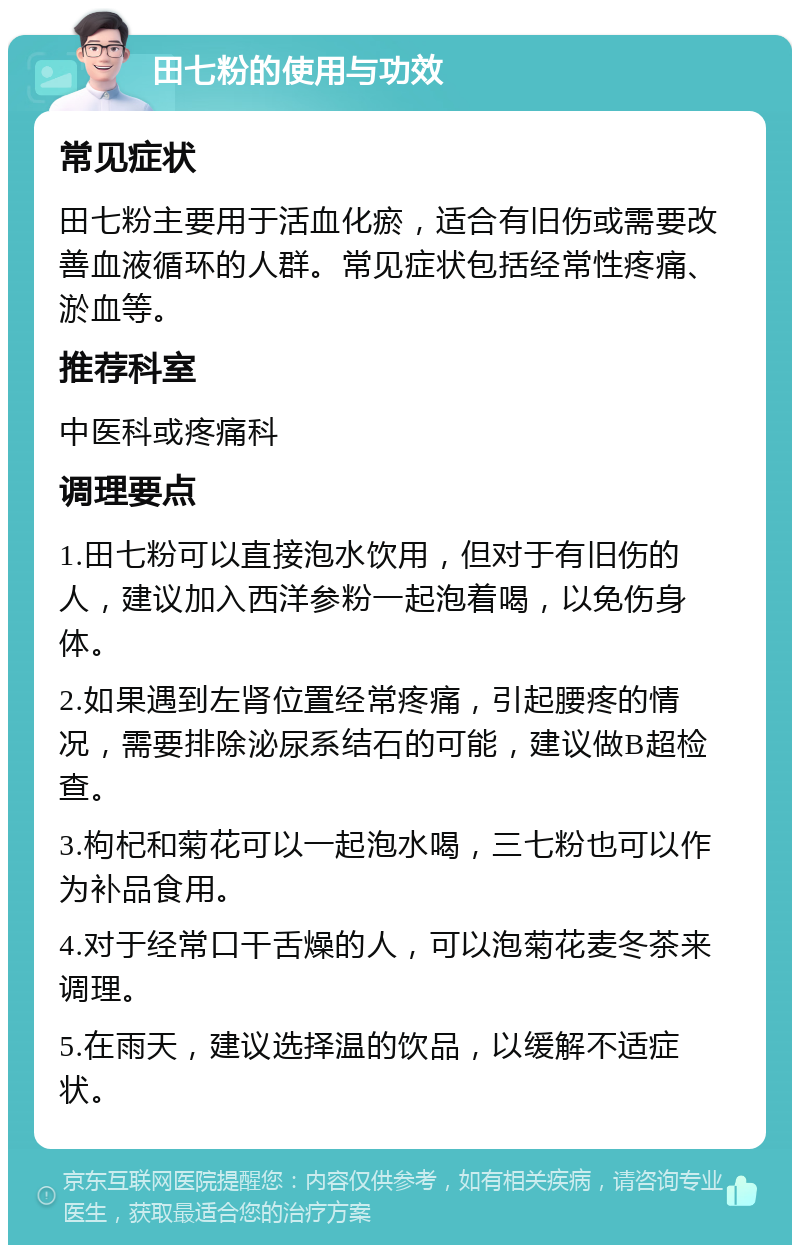 田七粉的使用与功效 常见症状 田七粉主要用于活血化瘀，适合有旧伤或需要改善血液循环的人群。常见症状包括经常性疼痛、淤血等。 推荐科室 中医科或疼痛科 调理要点 1.田七粉可以直接泡水饮用，但对于有旧伤的人，建议加入西洋参粉一起泡着喝，以免伤身体。 2.如果遇到左肾位置经常疼痛，引起腰疼的情况，需要排除泌尿系结石的可能，建议做B超检查。 3.枸杞和菊花可以一起泡水喝，三七粉也可以作为补品食用。 4.对于经常口干舌燥的人，可以泡菊花麦冬茶来调理。 5.在雨天，建议选择温的饮品，以缓解不适症状。