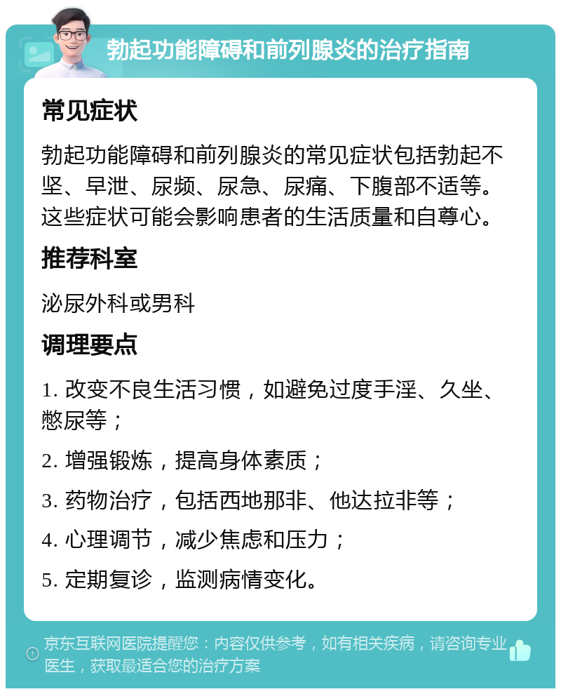 勃起功能障碍和前列腺炎的治疗指南 常见症状 勃起功能障碍和前列腺炎的常见症状包括勃起不坚、早泄、尿频、尿急、尿痛、下腹部不适等。这些症状可能会影响患者的生活质量和自尊心。 推荐科室 泌尿外科或男科 调理要点 1. 改变不良生活习惯，如避免过度手淫、久坐、憋尿等； 2. 增强锻炼，提高身体素质； 3. 药物治疗，包括西地那非、他达拉非等； 4. 心理调节，减少焦虑和压力； 5. 定期复诊，监测病情变化。