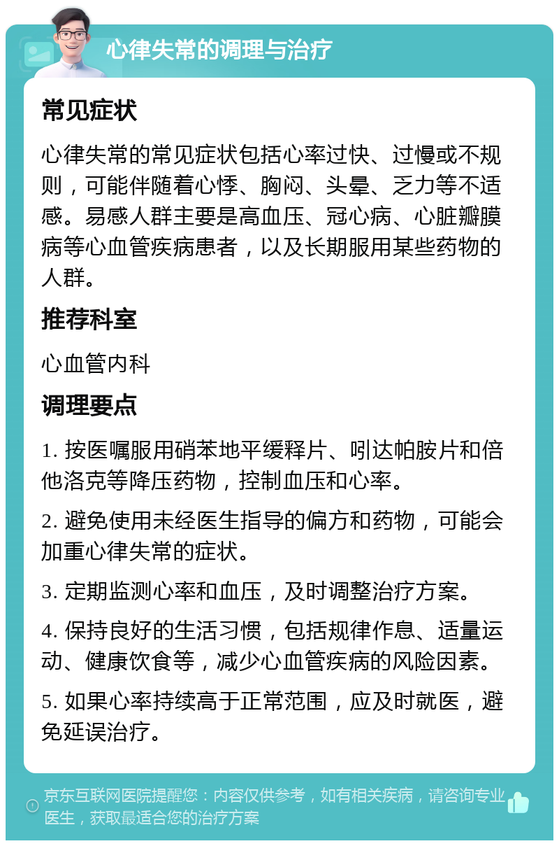 心律失常的调理与治疗 常见症状 心律失常的常见症状包括心率过快、过慢或不规则，可能伴随着心悸、胸闷、头晕、乏力等不适感。易感人群主要是高血压、冠心病、心脏瓣膜病等心血管疾病患者，以及长期服用某些药物的人群。 推荐科室 心血管内科 调理要点 1. 按医嘱服用硝苯地平缓释片、吲达帕胺片和倍他洛克等降压药物，控制血压和心率。 2. 避免使用未经医生指导的偏方和药物，可能会加重心律失常的症状。 3. 定期监测心率和血压，及时调整治疗方案。 4. 保持良好的生活习惯，包括规律作息、适量运动、健康饮食等，减少心血管疾病的风险因素。 5. 如果心率持续高于正常范围，应及时就医，避免延误治疗。