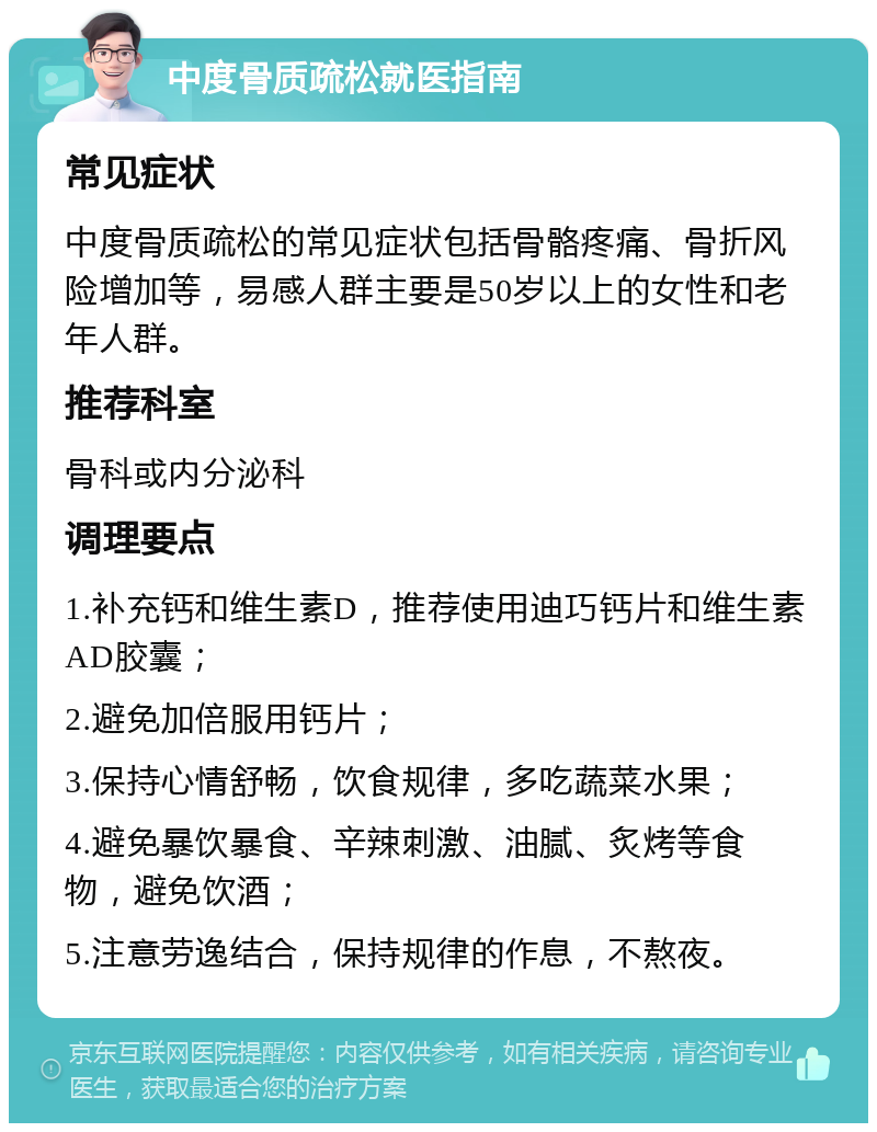 中度骨质疏松就医指南 常见症状 中度骨质疏松的常见症状包括骨骼疼痛、骨折风险增加等，易感人群主要是50岁以上的女性和老年人群。 推荐科室 骨科或内分泌科 调理要点 1.补充钙和维生素D，推荐使用迪巧钙片和维生素AD胶囊； 2.避免加倍服用钙片； 3.保持心情舒畅，饮食规律，多吃蔬菜水果； 4.避免暴饮暴食、辛辣刺激、油腻、炙烤等食物，避免饮酒； 5.注意劳逸结合，保持规律的作息，不熬夜。