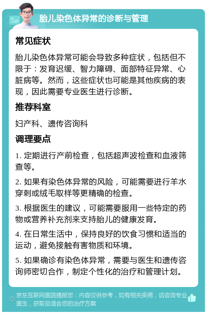 胎儿染色体异常的诊断与管理 常见症状 胎儿染色体异常可能会导致多种症状，包括但不限于：发育迟缓、智力障碍、面部特征异常、心脏病等。然而，这些症状也可能是其他疾病的表现，因此需要专业医生进行诊断。 推荐科室 妇产科、遗传咨询科 调理要点 1. 定期进行产前检查，包括超声波检查和血液筛查等。 2. 如果有染色体异常的风险，可能需要进行羊水穿刺或绒毛取样等更精确的检查。 3. 根据医生的建议，可能需要服用一些特定的药物或营养补充剂来支持胎儿的健康发育。 4. 在日常生活中，保持良好的饮食习惯和适当的运动，避免接触有害物质和环境。 5. 如果确诊有染色体异常，需要与医生和遗传咨询师密切合作，制定个性化的治疗和管理计划。