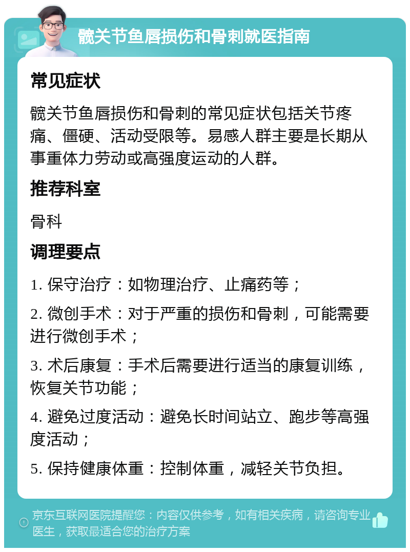 髋关节鱼唇损伤和骨刺就医指南 常见症状 髋关节鱼唇损伤和骨刺的常见症状包括关节疼痛、僵硬、活动受限等。易感人群主要是长期从事重体力劳动或高强度运动的人群。 推荐科室 骨科 调理要点 1. 保守治疗：如物理治疗、止痛药等； 2. 微创手术：对于严重的损伤和骨刺，可能需要进行微创手术； 3. 术后康复：手术后需要进行适当的康复训练，恢复关节功能； 4. 避免过度活动：避免长时间站立、跑步等高强度活动； 5. 保持健康体重：控制体重，减轻关节负担。