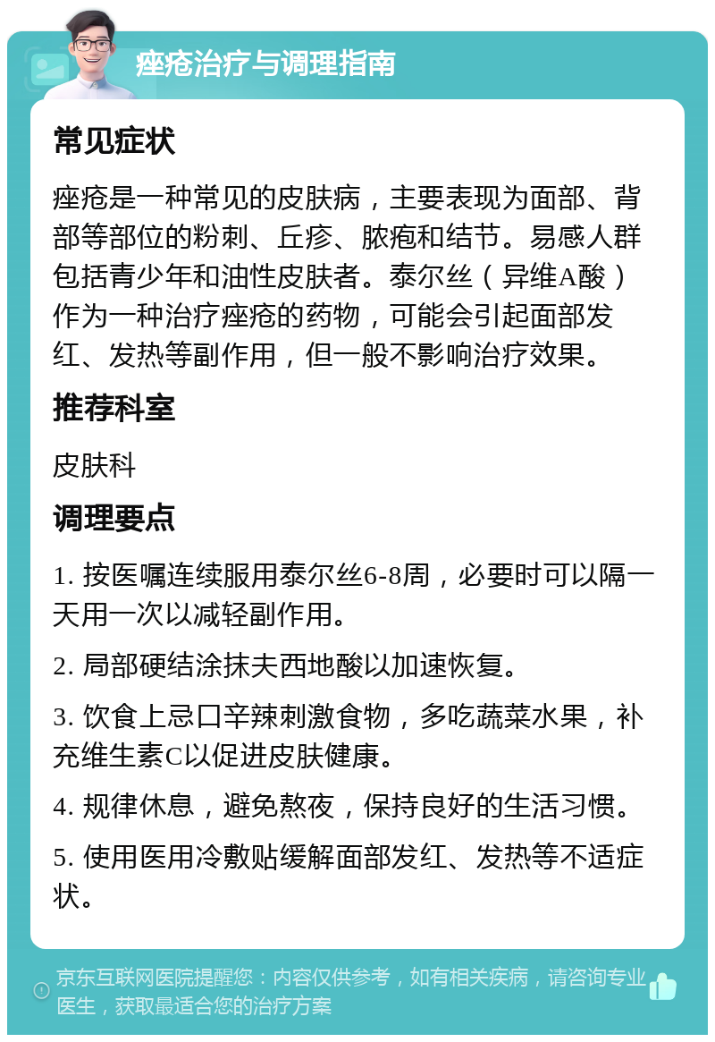 痤疮治疗与调理指南 常见症状 痤疮是一种常见的皮肤病，主要表现为面部、背部等部位的粉刺、丘疹、脓疱和结节。易感人群包括青少年和油性皮肤者。泰尔丝（异维A酸）作为一种治疗痤疮的药物，可能会引起面部发红、发热等副作用，但一般不影响治疗效果。 推荐科室 皮肤科 调理要点 1. 按医嘱连续服用泰尔丝6-8周，必要时可以隔一天用一次以减轻副作用。 2. 局部硬结涂抹夫西地酸以加速恢复。 3. 饮食上忌口辛辣刺激食物，多吃蔬菜水果，补充维生素C以促进皮肤健康。 4. 规律休息，避免熬夜，保持良好的生活习惯。 5. 使用医用冷敷贴缓解面部发红、发热等不适症状。