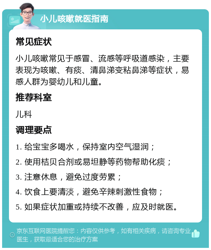 小儿咳嗽就医指南 常见症状 小儿咳嗽常见于感冒、流感等呼吸道感染，主要表现为咳嗽、有痰、清鼻涕变粘鼻涕等症状，易感人群为婴幼儿和儿童。 推荐科室 儿科 调理要点 1. 给宝宝多喝水，保持室内空气湿润； 2. 使用桔贝合剂或易坦静等药物帮助化痰； 3. 注意休息，避免过度劳累； 4. 饮食上要清淡，避免辛辣刺激性食物； 5. 如果症状加重或持续不改善，应及时就医。