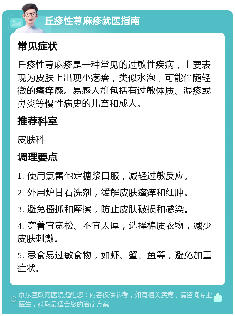 丘疹性荨麻疹就医指南 常见症状 丘疹性荨麻疹是一种常见的过敏性疾病，主要表现为皮肤上出现小疙瘩，类似水泡，可能伴随轻微的瘙痒感。易感人群包括有过敏体质、湿疹或鼻炎等慢性病史的儿童和成人。 推荐科室 皮肤科 调理要点 1. 使用氯雷他定糖浆口服，减轻过敏反应。 2. 外用炉甘石洗剂，缓解皮肤瘙痒和红肿。 3. 避免搔抓和摩擦，防止皮肤破损和感染。 4. 穿着宜宽松、不宜太厚，选择棉质衣物，减少皮肤刺激。 5. 忌食易过敏食物，如虾、蟹、鱼等，避免加重症状。