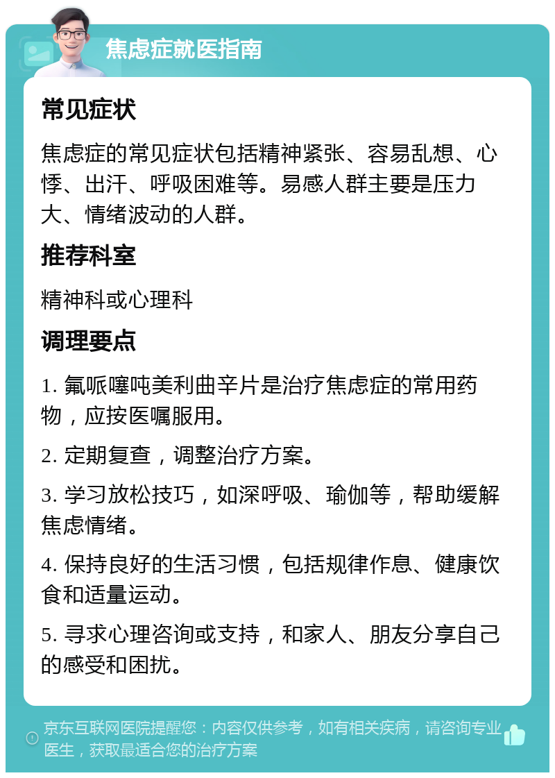 焦虑症就医指南 常见症状 焦虑症的常见症状包括精神紧张、容易乱想、心悸、出汗、呼吸困难等。易感人群主要是压力大、情绪波动的人群。 推荐科室 精神科或心理科 调理要点 1. 氟哌噻吨美利曲辛片是治疗焦虑症的常用药物，应按医嘱服用。 2. 定期复查，调整治疗方案。 3. 学习放松技巧，如深呼吸、瑜伽等，帮助缓解焦虑情绪。 4. 保持良好的生活习惯，包括规律作息、健康饮食和适量运动。 5. 寻求心理咨询或支持，和家人、朋友分享自己的感受和困扰。