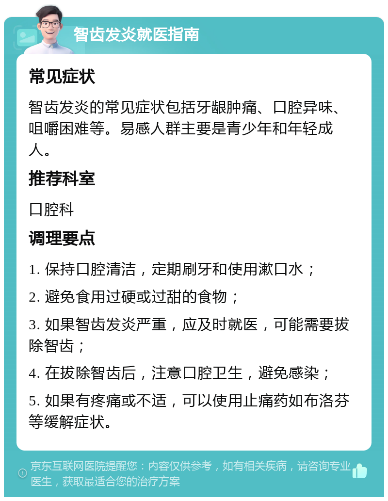 智齿发炎就医指南 常见症状 智齿发炎的常见症状包括牙龈肿痛、口腔异味、咀嚼困难等。易感人群主要是青少年和年轻成人。 推荐科室 口腔科 调理要点 1. 保持口腔清洁，定期刷牙和使用漱口水； 2. 避免食用过硬或过甜的食物； 3. 如果智齿发炎严重，应及时就医，可能需要拔除智齿； 4. 在拔除智齿后，注意口腔卫生，避免感染； 5. 如果有疼痛或不适，可以使用止痛药如布洛芬等缓解症状。