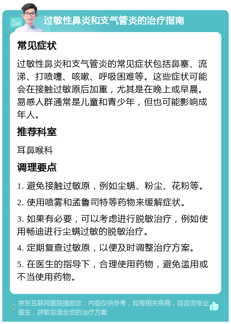 过敏性鼻炎和支气管炎的治疗指南 常见症状 过敏性鼻炎和支气管炎的常见症状包括鼻塞、流涕、打喷嚏、咳嗽、呼吸困难等。这些症状可能会在接触过敏原后加重，尤其是在晚上或早晨。易感人群通常是儿童和青少年，但也可能影响成年人。 推荐科室 耳鼻喉科 调理要点 1. 避免接触过敏原，例如尘螨、粉尘、花粉等。 2. 使用喷雾和孟鲁司特等药物来缓解症状。 3. 如果有必要，可以考虑进行脱敏治疗，例如使用畅迪进行尘螨过敏的脱敏治疗。 4. 定期复查过敏原，以便及时调整治疗方案。 5. 在医生的指导下，合理使用药物，避免滥用或不当使用药物。