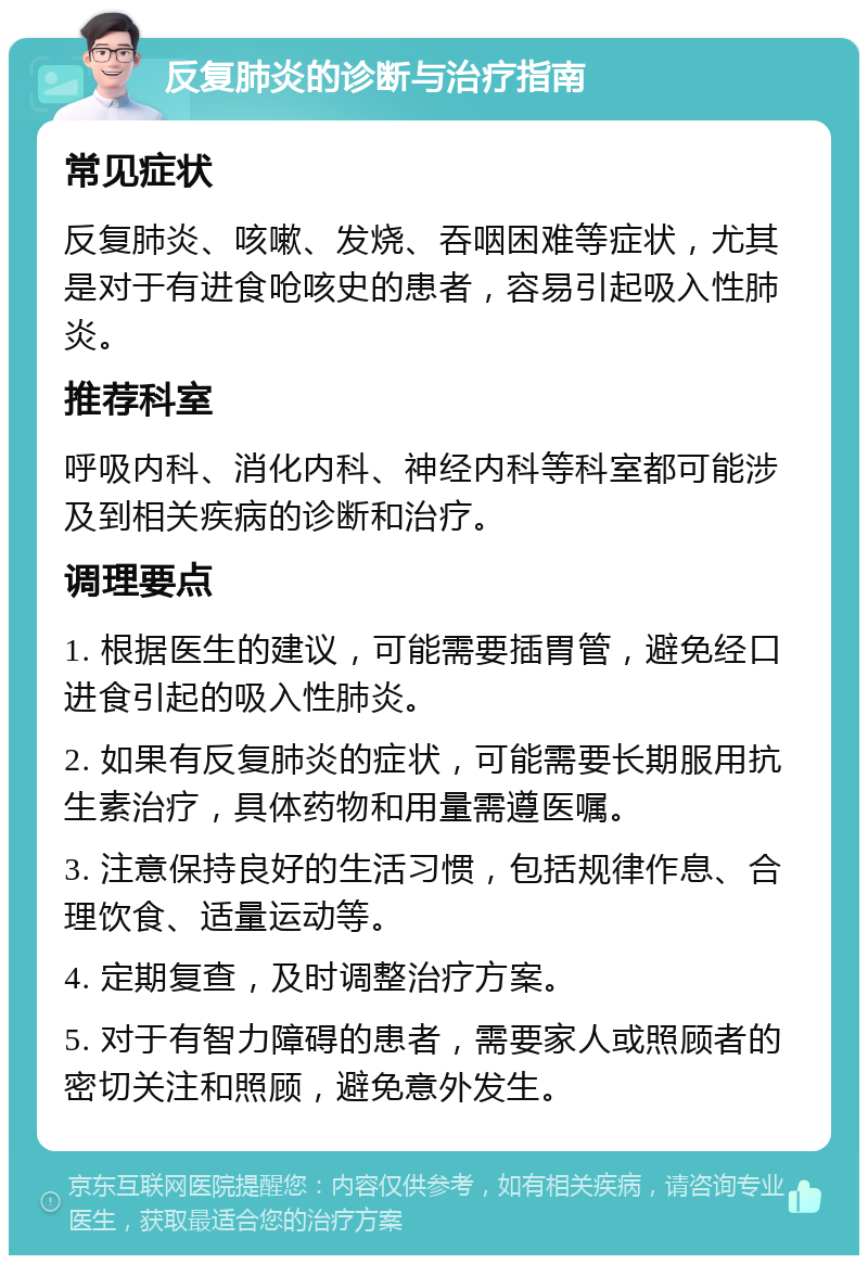 反复肺炎的诊断与治疗指南 常见症状 反复肺炎、咳嗽、发烧、吞咽困难等症状，尤其是对于有进食呛咳史的患者，容易引起吸入性肺炎。 推荐科室 呼吸内科、消化内科、神经内科等科室都可能涉及到相关疾病的诊断和治疗。 调理要点 1. 根据医生的建议，可能需要插胃管，避免经口进食引起的吸入性肺炎。 2. 如果有反复肺炎的症状，可能需要长期服用抗生素治疗，具体药物和用量需遵医嘱。 3. 注意保持良好的生活习惯，包括规律作息、合理饮食、适量运动等。 4. 定期复查，及时调整治疗方案。 5. 对于有智力障碍的患者，需要家人或照顾者的密切关注和照顾，避免意外发生。