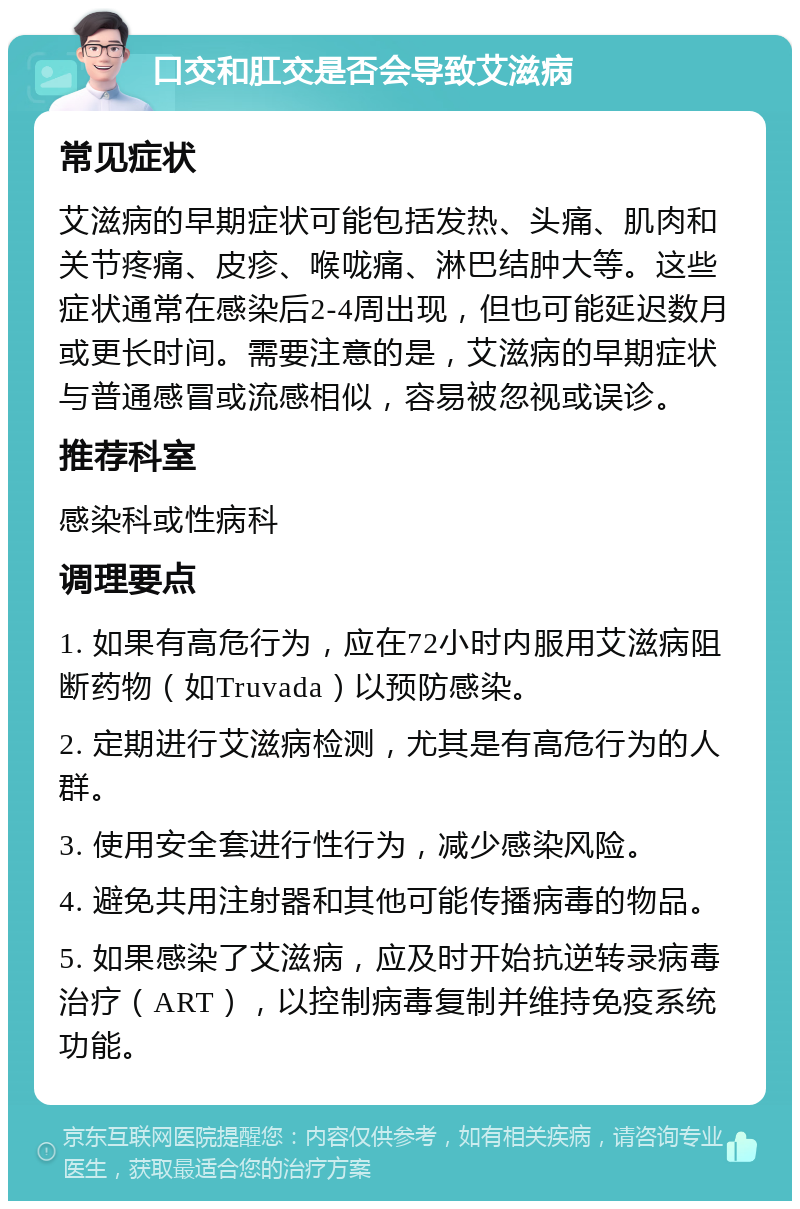 口交和肛交是否会导致艾滋病 常见症状 艾滋病的早期症状可能包括发热、头痛、肌肉和关节疼痛、皮疹、喉咙痛、淋巴结肿大等。这些症状通常在感染后2-4周出现，但也可能延迟数月或更长时间。需要注意的是，艾滋病的早期症状与普通感冒或流感相似，容易被忽视或误诊。 推荐科室 感染科或性病科 调理要点 1. 如果有高危行为，应在72小时内服用艾滋病阻断药物（如Truvada）以预防感染。 2. 定期进行艾滋病检测，尤其是有高危行为的人群。 3. 使用安全套进行性行为，减少感染风险。 4. 避免共用注射器和其他可能传播病毒的物品。 5. 如果感染了艾滋病，应及时开始抗逆转录病毒治疗（ART），以控制病毒复制并维持免疫系统功能。