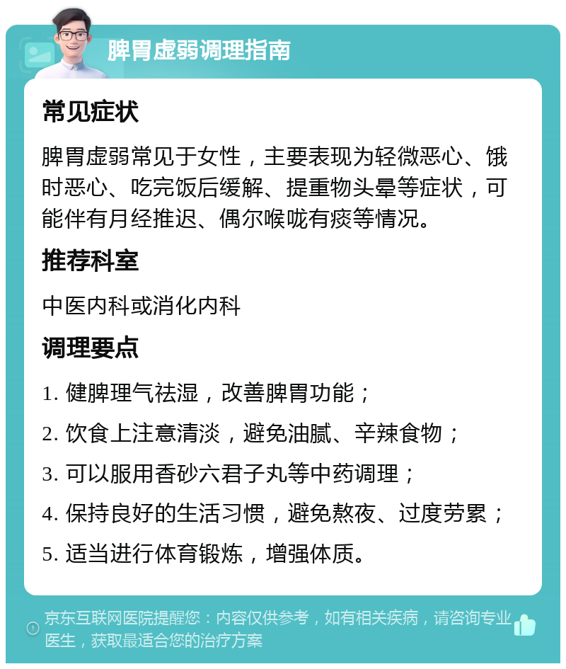 脾胃虚弱调理指南 常见症状 脾胃虚弱常见于女性，主要表现为轻微恶心、饿时恶心、吃完饭后缓解、提重物头晕等症状，可能伴有月经推迟、偶尔喉咙有痰等情况。 推荐科室 中医内科或消化内科 调理要点 1. 健脾理气祛湿，改善脾胃功能； 2. 饮食上注意清淡，避免油腻、辛辣食物； 3. 可以服用香砂六君子丸等中药调理； 4. 保持良好的生活习惯，避免熬夜、过度劳累； 5. 适当进行体育锻炼，增强体质。