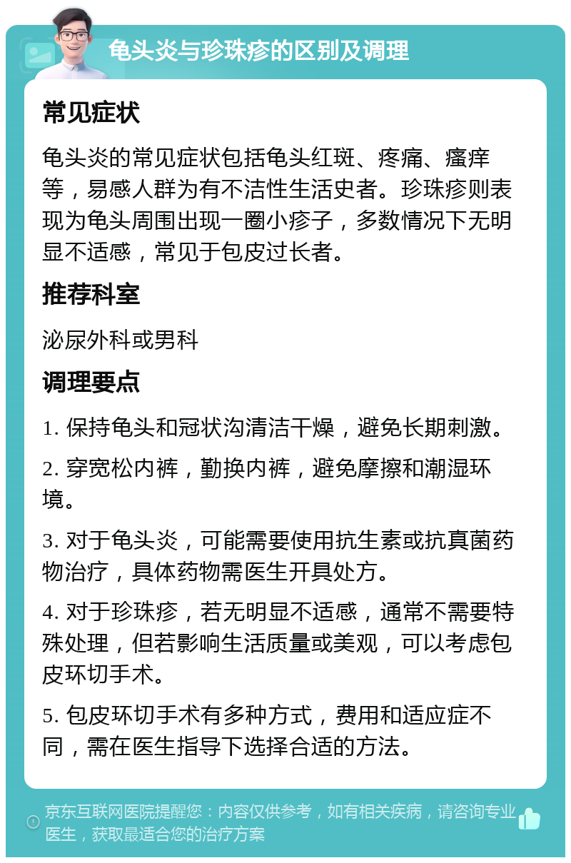 龟头炎与珍珠疹的区别及调理 常见症状 龟头炎的常见症状包括龟头红斑、疼痛、瘙痒等，易感人群为有不洁性生活史者。珍珠疹则表现为龟头周围出现一圈小疹子，多数情况下无明显不适感，常见于包皮过长者。 推荐科室 泌尿外科或男科 调理要点 1. 保持龟头和冠状沟清洁干燥，避免长期刺激。 2. 穿宽松内裤，勤换内裤，避免摩擦和潮湿环境。 3. 对于龟头炎，可能需要使用抗生素或抗真菌药物治疗，具体药物需医生开具处方。 4. 对于珍珠疹，若无明显不适感，通常不需要特殊处理，但若影响生活质量或美观，可以考虑包皮环切手术。 5. 包皮环切手术有多种方式，费用和适应症不同，需在医生指导下选择合适的方法。