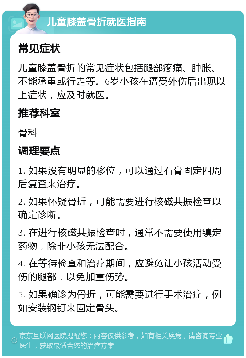 儿童膝盖骨折就医指南 常见症状 儿童膝盖骨折的常见症状包括腿部疼痛、肿胀、不能承重或行走等。6岁小孩在遭受外伤后出现以上症状，应及时就医。 推荐科室 骨科 调理要点 1. 如果没有明显的移位，可以通过石膏固定四周后复查来治疗。 2. 如果怀疑骨折，可能需要进行核磁共振检查以确定诊断。 3. 在进行核磁共振检查时，通常不需要使用镇定药物，除非小孩无法配合。 4. 在等待检查和治疗期间，应避免让小孩活动受伤的腿部，以免加重伤势。 5. 如果确诊为骨折，可能需要进行手术治疗，例如安装钢钉来固定骨头。