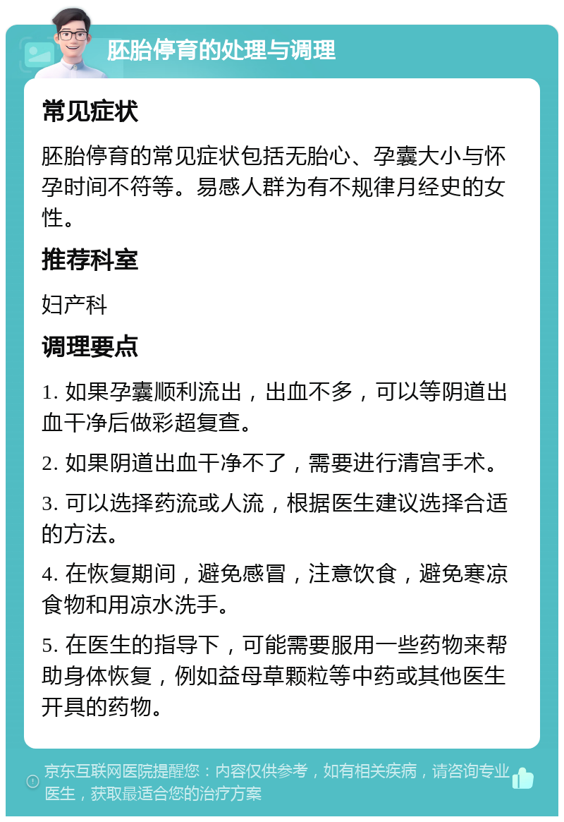 胚胎停育的处理与调理 常见症状 胚胎停育的常见症状包括无胎心、孕囊大小与怀孕时间不符等。易感人群为有不规律月经史的女性。 推荐科室 妇产科 调理要点 1. 如果孕囊顺利流出，出血不多，可以等阴道出血干净后做彩超复查。 2. 如果阴道出血干净不了，需要进行清宫手术。 3. 可以选择药流或人流，根据医生建议选择合适的方法。 4. 在恢复期间，避免感冒，注意饮食，避免寒凉食物和用凉水洗手。 5. 在医生的指导下，可能需要服用一些药物来帮助身体恢复，例如益母草颗粒等中药或其他医生开具的药物。