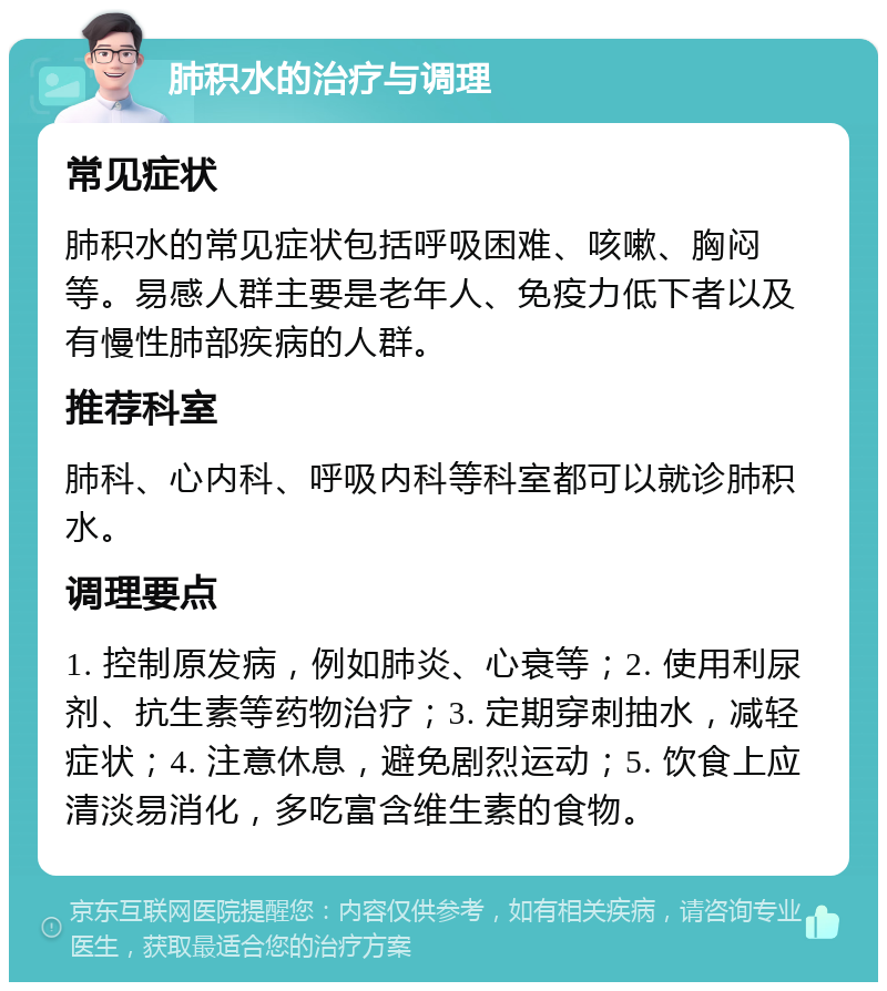 肺积水的治疗与调理 常见症状 肺积水的常见症状包括呼吸困难、咳嗽、胸闷等。易感人群主要是老年人、免疫力低下者以及有慢性肺部疾病的人群。 推荐科室 肺科、心内科、呼吸内科等科室都可以就诊肺积水。 调理要点 1. 控制原发病，例如肺炎、心衰等；2. 使用利尿剂、抗生素等药物治疗；3. 定期穿刺抽水，减轻症状；4. 注意休息，避免剧烈运动；5. 饮食上应清淡易消化，多吃富含维生素的食物。