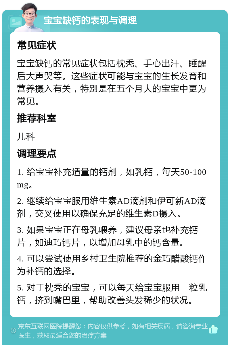 宝宝缺钙的表现与调理 常见症状 宝宝缺钙的常见症状包括枕秃、手心出汗、睡醒后大声哭等。这些症状可能与宝宝的生长发育和营养摄入有关，特别是在五个月大的宝宝中更为常见。 推荐科室 儿科 调理要点 1. 给宝宝补充适量的钙剂，如乳钙，每天50-100mg。 2. 继续给宝宝服用维生素AD滴剂和伊可新AD滴剂，交叉使用以确保充足的维生素D摄入。 3. 如果宝宝正在母乳喂养，建议母亲也补充钙片，如迪巧钙片，以增加母乳中的钙含量。 4. 可以尝试使用乡村卫生院推荐的金巧醋酸钙作为补钙的选择。 5. 对于枕秃的宝宝，可以每天给宝宝服用一粒乳钙，挤到嘴巴里，帮助改善头发稀少的状况。