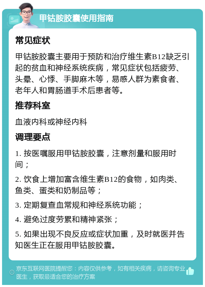 甲钴胺胶囊使用指南 常见症状 甲钴胺胶囊主要用于预防和治疗维生素B12缺乏引起的贫血和神经系统疾病，常见症状包括疲劳、头晕、心悸、手脚麻木等，易感人群为素食者、老年人和胃肠道手术后患者等。 推荐科室 血液内科或神经内科 调理要点 1. 按医嘱服用甲钴胺胶囊，注意剂量和服用时间； 2. 饮食上增加富含维生素B12的食物，如肉类、鱼类、蛋类和奶制品等； 3. 定期复查血常规和神经系统功能； 4. 避免过度劳累和精神紧张； 5. 如果出现不良反应或症状加重，及时就医并告知医生正在服用甲钴胺胶囊。