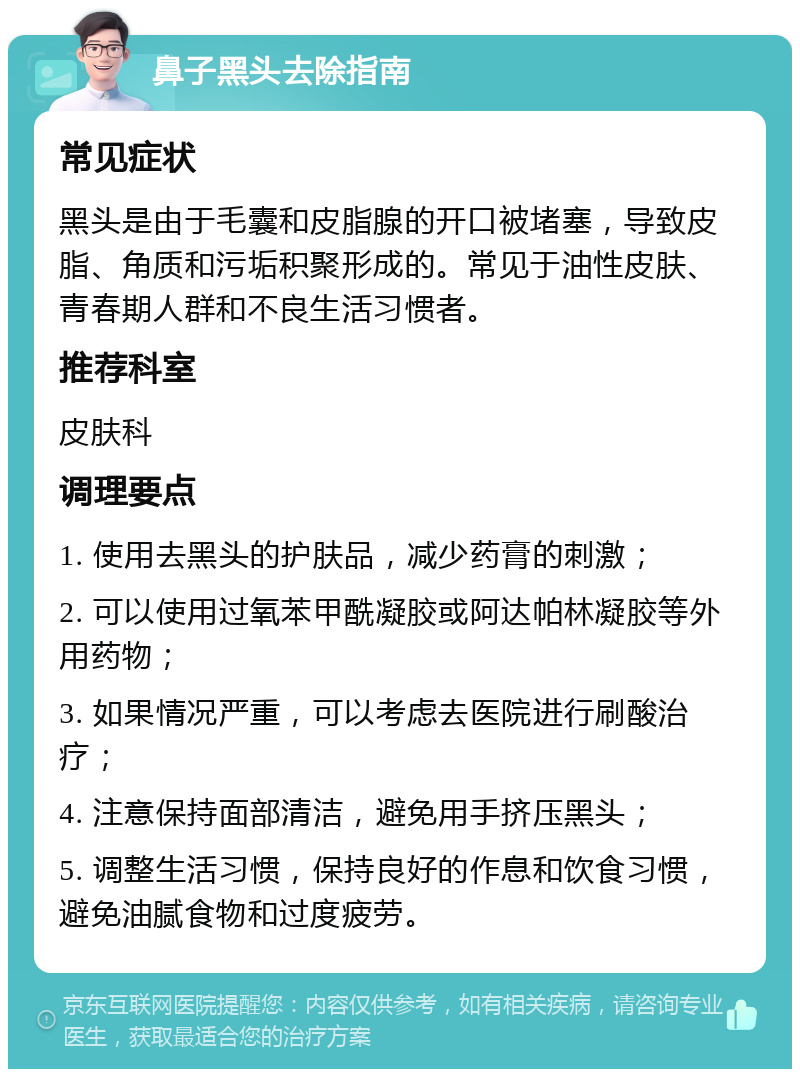 鼻子黑头去除指南 常见症状 黑头是由于毛囊和皮脂腺的开口被堵塞，导致皮脂、角质和污垢积聚形成的。常见于油性皮肤、青春期人群和不良生活习惯者。 推荐科室 皮肤科 调理要点 1. 使用去黑头的护肤品，减少药膏的刺激； 2. 可以使用过氧苯甲酰凝胶或阿达帕林凝胶等外用药物； 3. 如果情况严重，可以考虑去医院进行刷酸治疗； 4. 注意保持面部清洁，避免用手挤压黑头； 5. 调整生活习惯，保持良好的作息和饮食习惯，避免油腻食物和过度疲劳。