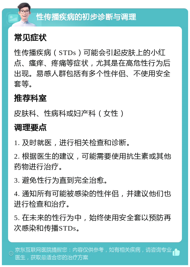 性传播疾病的初步诊断与调理 常见症状 性传播疾病（STDs）可能会引起皮肤上的小红点、瘙痒、疼痛等症状，尤其是在高危性行为后出现。易感人群包括有多个性伴侣、不使用安全套等。 推荐科室 皮肤科、性病科或妇产科（女性） 调理要点 1. 及时就医，进行相关检查和诊断。 2. 根据医生的建议，可能需要使用抗生素或其他药物进行治疗。 3. 避免性行为直到完全治愈。 4. 通知所有可能被感染的性伴侣，并建议他们也进行检查和治疗。 5. 在未来的性行为中，始终使用安全套以预防再次感染和传播STDs。