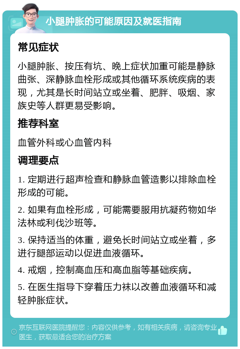 小腿肿胀的可能原因及就医指南 常见症状 小腿肿胀、按压有坑、晚上症状加重可能是静脉曲张、深静脉血栓形成或其他循环系统疾病的表现，尤其是长时间站立或坐着、肥胖、吸烟、家族史等人群更易受影响。 推荐科室 血管外科或心血管内科 调理要点 1. 定期进行超声检查和静脉血管造影以排除血栓形成的可能。 2. 如果有血栓形成，可能需要服用抗凝药物如华法林或利伐沙班等。 3. 保持适当的体重，避免长时间站立或坐着，多进行腿部运动以促进血液循环。 4. 戒烟，控制高血压和高血脂等基础疾病。 5. 在医生指导下穿着压力袜以改善血液循环和减轻肿胀症状。