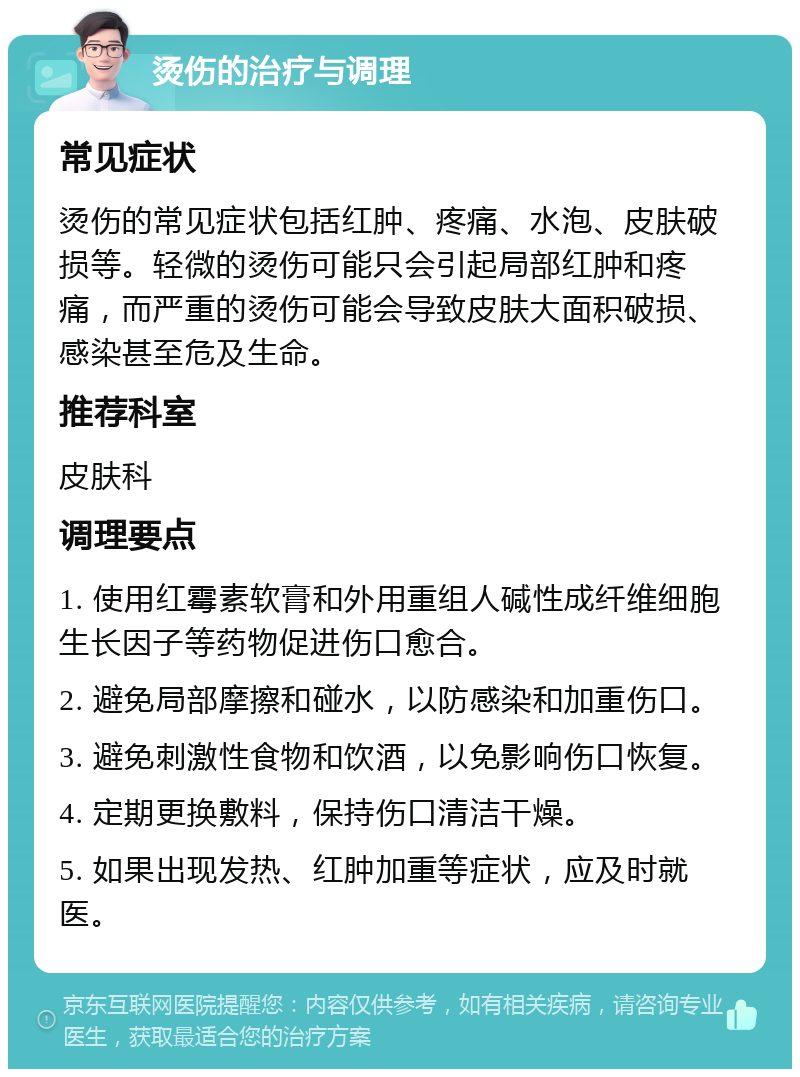 烫伤的治疗与调理 常见症状 烫伤的常见症状包括红肿、疼痛、水泡、皮肤破损等。轻微的烫伤可能只会引起局部红肿和疼痛，而严重的烫伤可能会导致皮肤大面积破损、感染甚至危及生命。 推荐科室 皮肤科 调理要点 1. 使用红霉素软膏和外用重组人碱性成纤维细胞生长因子等药物促进伤口愈合。 2. 避免局部摩擦和碰水，以防感染和加重伤口。 3. 避免刺激性食物和饮酒，以免影响伤口恢复。 4. 定期更换敷料，保持伤口清洁干燥。 5. 如果出现发热、红肿加重等症状，应及时就医。