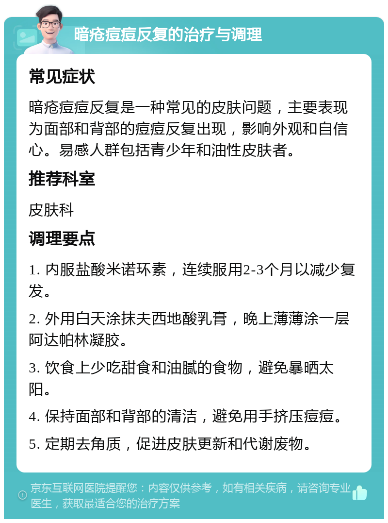 暗疮痘痘反复的治疗与调理 常见症状 暗疮痘痘反复是一种常见的皮肤问题，主要表现为面部和背部的痘痘反复出现，影响外观和自信心。易感人群包括青少年和油性皮肤者。 推荐科室 皮肤科 调理要点 1. 内服盐酸米诺环素，连续服用2-3个月以减少复发。 2. 外用白天涂抹夫西地酸乳膏，晚上薄薄涂一层阿达帕林凝胶。 3. 饮食上少吃甜食和油腻的食物，避免暴晒太阳。 4. 保持面部和背部的清洁，避免用手挤压痘痘。 5. 定期去角质，促进皮肤更新和代谢废物。