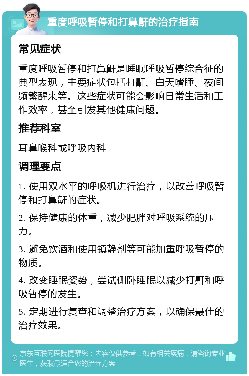 重度呼吸暂停和打鼻鼾的治疗指南 常见症状 重度呼吸暂停和打鼻鼾是睡眠呼吸暂停综合征的典型表现，主要症状包括打鼾、白天嗜睡、夜间频繁醒来等。这些症状可能会影响日常生活和工作效率，甚至引发其他健康问题。 推荐科室 耳鼻喉科或呼吸内科 调理要点 1. 使用双水平的呼吸机进行治疗，以改善呼吸暂停和打鼻鼾的症状。 2. 保持健康的体重，减少肥胖对呼吸系统的压力。 3. 避免饮酒和使用镇静剂等可能加重呼吸暂停的物质。 4. 改变睡眠姿势，尝试侧卧睡眠以减少打鼾和呼吸暂停的发生。 5. 定期进行复查和调整治疗方案，以确保最佳的治疗效果。