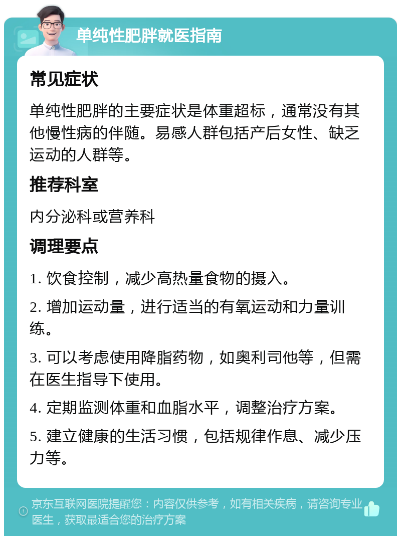 单纯性肥胖就医指南 常见症状 单纯性肥胖的主要症状是体重超标，通常没有其他慢性病的伴随。易感人群包括产后女性、缺乏运动的人群等。 推荐科室 内分泌科或营养科 调理要点 1. 饮食控制，减少高热量食物的摄入。 2. 增加运动量，进行适当的有氧运动和力量训练。 3. 可以考虑使用降脂药物，如奥利司他等，但需在医生指导下使用。 4. 定期监测体重和血脂水平，调整治疗方案。 5. 建立健康的生活习惯，包括规律作息、减少压力等。