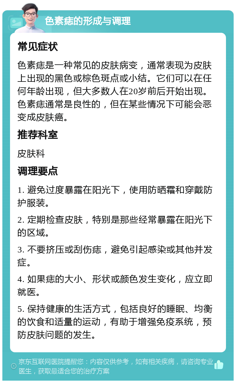 色素痣的形成与调理 常见症状 色素痣是一种常见的皮肤病变，通常表现为皮肤上出现的黑色或棕色斑点或小结。它们可以在任何年龄出现，但大多数人在20岁前后开始出现。色素痣通常是良性的，但在某些情况下可能会恶变成皮肤癌。 推荐科室 皮肤科 调理要点 1. 避免过度暴露在阳光下，使用防晒霜和穿戴防护服装。 2. 定期检查皮肤，特别是那些经常暴露在阳光下的区域。 3. 不要挤压或刮伤痣，避免引起感染或其他并发症。 4. 如果痣的大小、形状或颜色发生变化，应立即就医。 5. 保持健康的生活方式，包括良好的睡眠、均衡的饮食和适量的运动，有助于增强免疫系统，预防皮肤问题的发生。