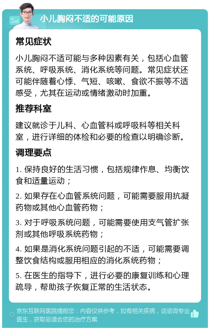 小儿胸闷不适的可能原因 常见症状 小儿胸闷不适可能与多种因素有关，包括心血管系统、呼吸系统、消化系统等问题。常见症状还可能伴随着心悸、气短、咳嗽、食欲不振等不适感受，尤其在运动或情绪激动时加重。 推荐科室 建议就诊于儿科、心血管科或呼吸科等相关科室，进行详细的体检和必要的检查以明确诊断。 调理要点 1. 保持良好的生活习惯，包括规律作息、均衡饮食和适量运动； 2. 如果存在心血管系统问题，可能需要服用抗凝药物或其他心血管药物； 3. 对于呼吸系统问题，可能需要使用支气管扩张剂或其他呼吸系统药物； 4. 如果是消化系统问题引起的不适，可能需要调整饮食结构或服用相应的消化系统药物； 5. 在医生的指导下，进行必要的康复训练和心理疏导，帮助孩子恢复正常的生活状态。