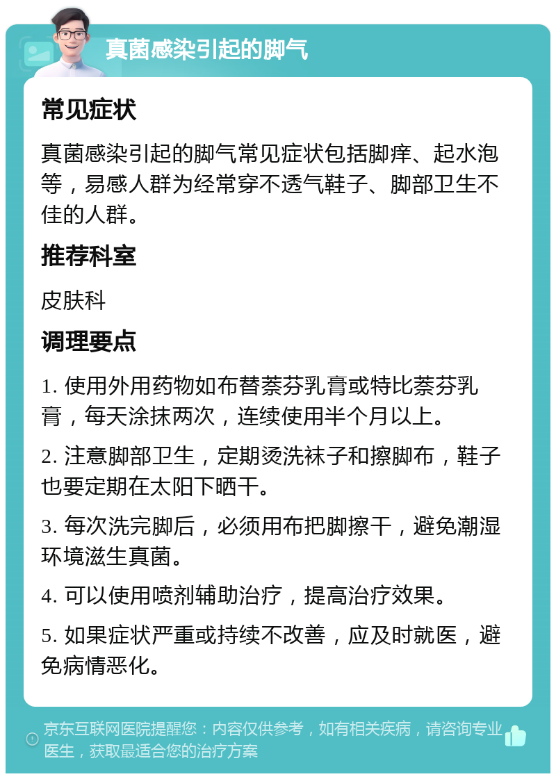 真菌感染引起的脚气 常见症状 真菌感染引起的脚气常见症状包括脚痒、起水泡等，易感人群为经常穿不透气鞋子、脚部卫生不佳的人群。 推荐科室 皮肤科 调理要点 1. 使用外用药物如布替萘芬乳膏或特比萘芬乳膏，每天涂抹两次，连续使用半个月以上。 2. 注意脚部卫生，定期烫洗袜子和擦脚布，鞋子也要定期在太阳下晒干。 3. 每次洗完脚后，必须用布把脚擦干，避免潮湿环境滋生真菌。 4. 可以使用喷剂辅助治疗，提高治疗效果。 5. 如果症状严重或持续不改善，应及时就医，避免病情恶化。