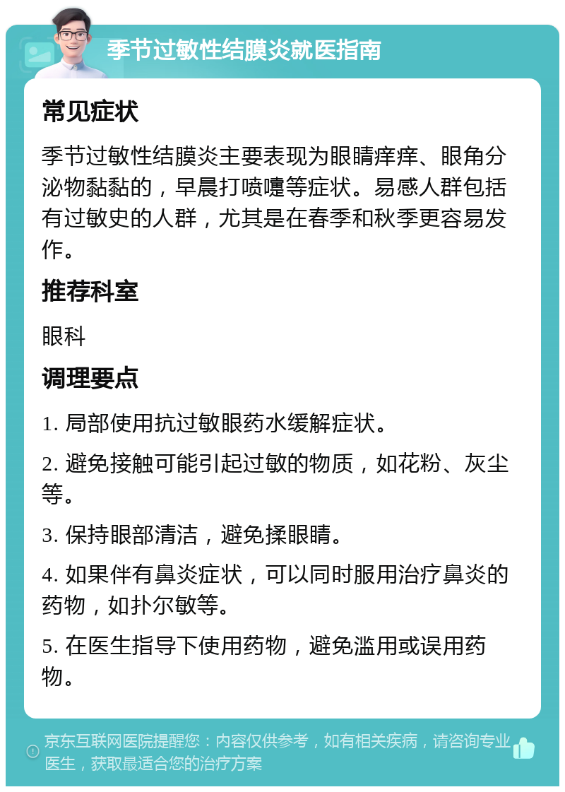 季节过敏性结膜炎就医指南 常见症状 季节过敏性结膜炎主要表现为眼睛痒痒、眼角分泌物黏黏的，早晨打喷嚏等症状。易感人群包括有过敏史的人群，尤其是在春季和秋季更容易发作。 推荐科室 眼科 调理要点 1. 局部使用抗过敏眼药水缓解症状。 2. 避免接触可能引起过敏的物质，如花粉、灰尘等。 3. 保持眼部清洁，避免揉眼睛。 4. 如果伴有鼻炎症状，可以同时服用治疗鼻炎的药物，如扑尔敏等。 5. 在医生指导下使用药物，避免滥用或误用药物。