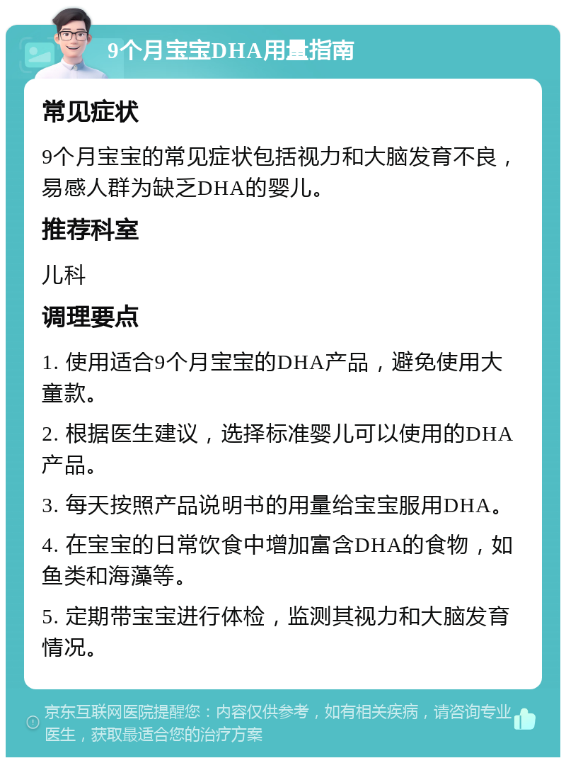 9个月宝宝DHA用量指南 常见症状 9个月宝宝的常见症状包括视力和大脑发育不良，易感人群为缺乏DHA的婴儿。 推荐科室 儿科 调理要点 1. 使用适合9个月宝宝的DHA产品，避免使用大童款。 2. 根据医生建议，选择标准婴儿可以使用的DHA产品。 3. 每天按照产品说明书的用量给宝宝服用DHA。 4. 在宝宝的日常饮食中增加富含DHA的食物，如鱼类和海藻等。 5. 定期带宝宝进行体检，监测其视力和大脑发育情况。