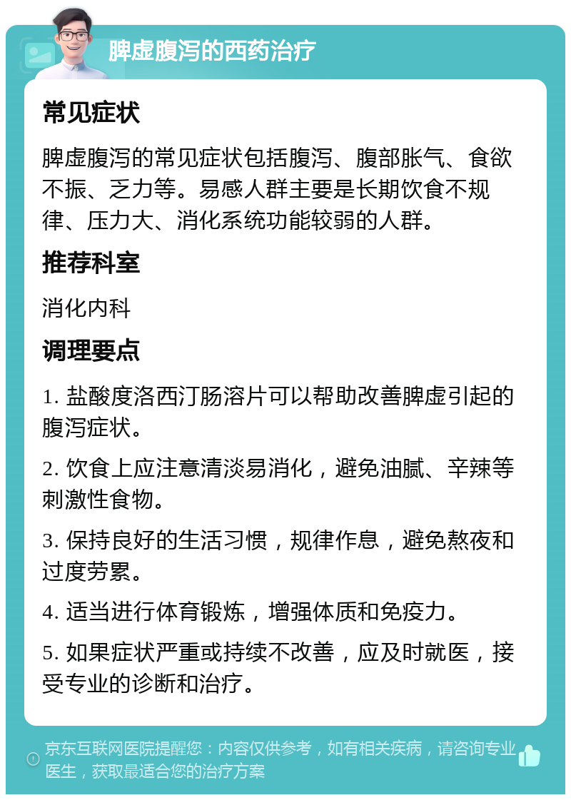 脾虚腹泻的西药治疗 常见症状 脾虚腹泻的常见症状包括腹泻、腹部胀气、食欲不振、乏力等。易感人群主要是长期饮食不规律、压力大、消化系统功能较弱的人群。 推荐科室 消化内科 调理要点 1. 盐酸度洛西汀肠溶片可以帮助改善脾虚引起的腹泻症状。 2. 饮食上应注意清淡易消化，避免油腻、辛辣等刺激性食物。 3. 保持良好的生活习惯，规律作息，避免熬夜和过度劳累。 4. 适当进行体育锻炼，增强体质和免疫力。 5. 如果症状严重或持续不改善，应及时就医，接受专业的诊断和治疗。