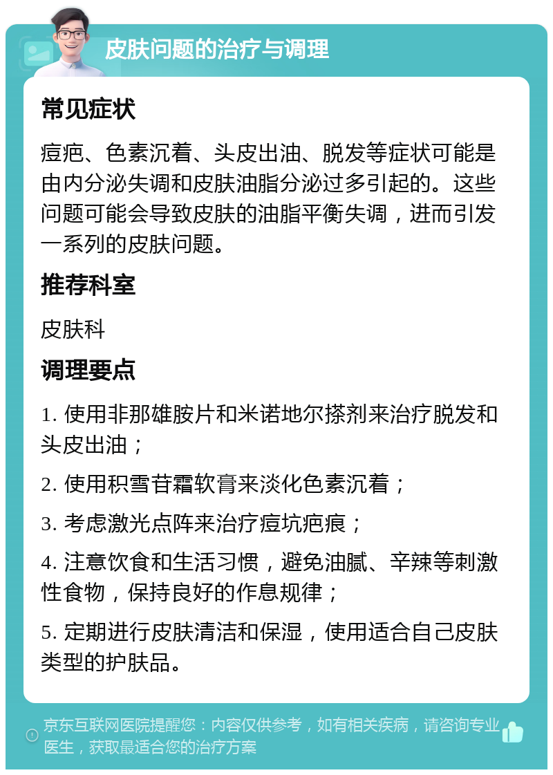 皮肤问题的治疗与调理 常见症状 痘疤、色素沉着、头皮出油、脱发等症状可能是由内分泌失调和皮肤油脂分泌过多引起的。这些问题可能会导致皮肤的油脂平衡失调，进而引发一系列的皮肤问题。 推荐科室 皮肤科 调理要点 1. 使用非那雄胺片和米诺地尔搽剂来治疗脱发和头皮出油； 2. 使用积雪苷霜软膏来淡化色素沉着； 3. 考虑激光点阵来治疗痘坑疤痕； 4. 注意饮食和生活习惯，避免油腻、辛辣等刺激性食物，保持良好的作息规律； 5. 定期进行皮肤清洁和保湿，使用适合自己皮肤类型的护肤品。