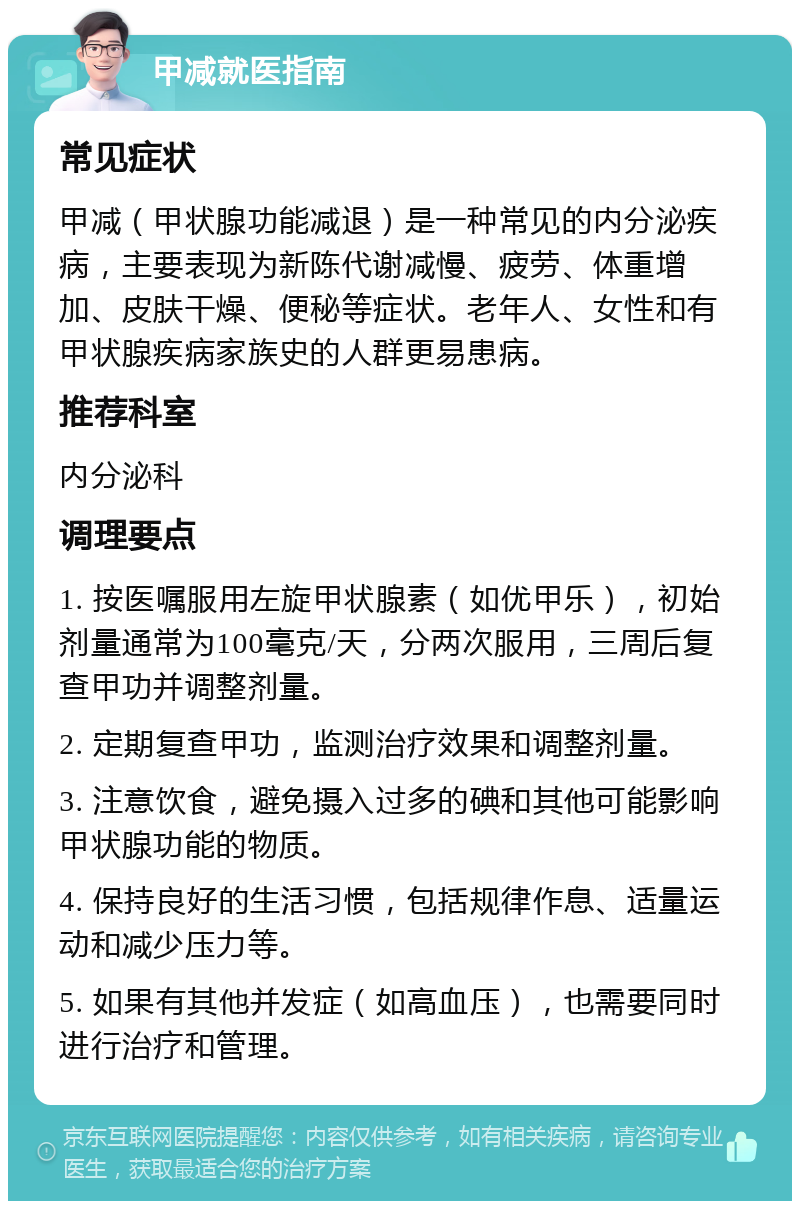 甲减就医指南 常见症状 甲减（甲状腺功能减退）是一种常见的内分泌疾病，主要表现为新陈代谢减慢、疲劳、体重增加、皮肤干燥、便秘等症状。老年人、女性和有甲状腺疾病家族史的人群更易患病。 推荐科室 内分泌科 调理要点 1. 按医嘱服用左旋甲状腺素（如优甲乐），初始剂量通常为100毫克/天，分两次服用，三周后复查甲功并调整剂量。 2. 定期复查甲功，监测治疗效果和调整剂量。 3. 注意饮食，避免摄入过多的碘和其他可能影响甲状腺功能的物质。 4. 保持良好的生活习惯，包括规律作息、适量运动和减少压力等。 5. 如果有其他并发症（如高血压），也需要同时进行治疗和管理。