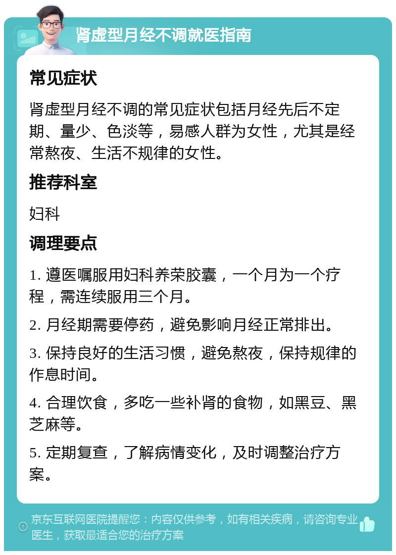 肾虚型月经不调就医指南 常见症状 肾虚型月经不调的常见症状包括月经先后不定期、量少、色淡等，易感人群为女性，尤其是经常熬夜、生活不规律的女性。 推荐科室 妇科 调理要点 1. 遵医嘱服用妇科养荣胶囊，一个月为一个疗程，需连续服用三个月。 2. 月经期需要停药，避免影响月经正常排出。 3. 保持良好的生活习惯，避免熬夜，保持规律的作息时间。 4. 合理饮食，多吃一些补肾的食物，如黑豆、黑芝麻等。 5. 定期复查，了解病情变化，及时调整治疗方案。