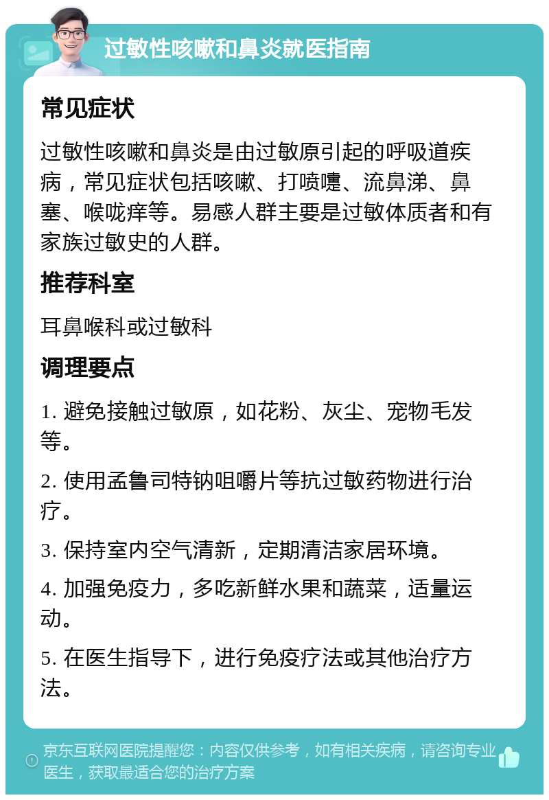 过敏性咳嗽和鼻炎就医指南 常见症状 过敏性咳嗽和鼻炎是由过敏原引起的呼吸道疾病，常见症状包括咳嗽、打喷嚏、流鼻涕、鼻塞、喉咙痒等。易感人群主要是过敏体质者和有家族过敏史的人群。 推荐科室 耳鼻喉科或过敏科 调理要点 1. 避免接触过敏原，如花粉、灰尘、宠物毛发等。 2. 使用孟鲁司特钠咀嚼片等抗过敏药物进行治疗。 3. 保持室内空气清新，定期清洁家居环境。 4. 加强免疫力，多吃新鲜水果和蔬菜，适量运动。 5. 在医生指导下，进行免疫疗法或其他治疗方法。