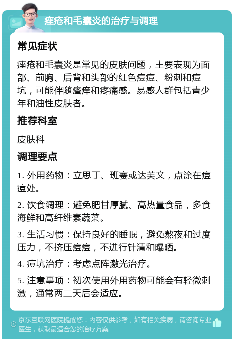 痤疮和毛囊炎的治疗与调理 常见症状 痤疮和毛囊炎是常见的皮肤问题，主要表现为面部、前胸、后背和头部的红色痘痘、粉刺和痘坑，可能伴随瘙痒和疼痛感。易感人群包括青少年和油性皮肤者。 推荐科室 皮肤科 调理要点 1. 外用药物：立思丁、班赛或达芙文，点涂在痘痘处。 2. 饮食调理：避免肥甘厚腻、高热量食品，多食海鲜和高纤维素蔬菜。 3. 生活习惯：保持良好的睡眠，避免熬夜和过度压力，不挤压痘痘，不进行针清和曝晒。 4. 痘坑治疗：考虑点阵激光治疗。 5. 注意事项：初次使用外用药物可能会有轻微刺激，通常两三天后会适应。