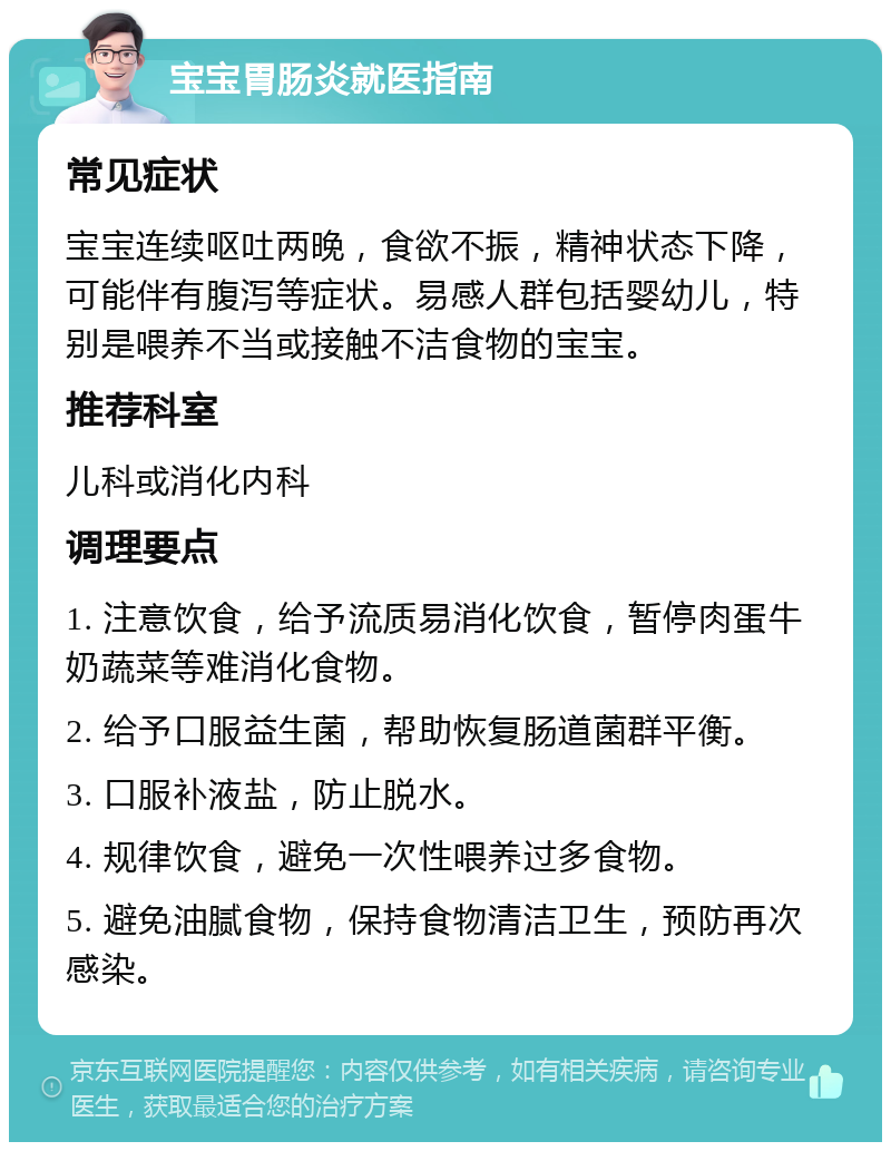 宝宝胃肠炎就医指南 常见症状 宝宝连续呕吐两晚，食欲不振，精神状态下降，可能伴有腹泻等症状。易感人群包括婴幼儿，特别是喂养不当或接触不洁食物的宝宝。 推荐科室 儿科或消化内科 调理要点 1. 注意饮食，给予流质易消化饮食，暂停肉蛋牛奶蔬菜等难消化食物。 2. 给予口服益生菌，帮助恢复肠道菌群平衡。 3. 口服补液盐，防止脱水。 4. 规律饮食，避免一次性喂养过多食物。 5. 避免油腻食物，保持食物清洁卫生，预防再次感染。