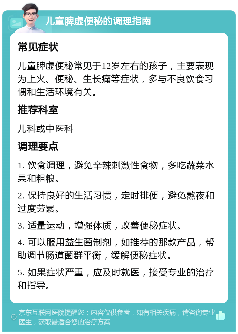 儿童脾虚便秘的调理指南 常见症状 儿童脾虚便秘常见于12岁左右的孩子，主要表现为上火、便秘、生长痛等症状，多与不良饮食习惯和生活环境有关。 推荐科室 儿科或中医科 调理要点 1. 饮食调理，避免辛辣刺激性食物，多吃蔬菜水果和粗粮。 2. 保持良好的生活习惯，定时排便，避免熬夜和过度劳累。 3. 适量运动，增强体质，改善便秘症状。 4. 可以服用益生菌制剂，如推荐的那款产品，帮助调节肠道菌群平衡，缓解便秘症状。 5. 如果症状严重，应及时就医，接受专业的治疗和指导。