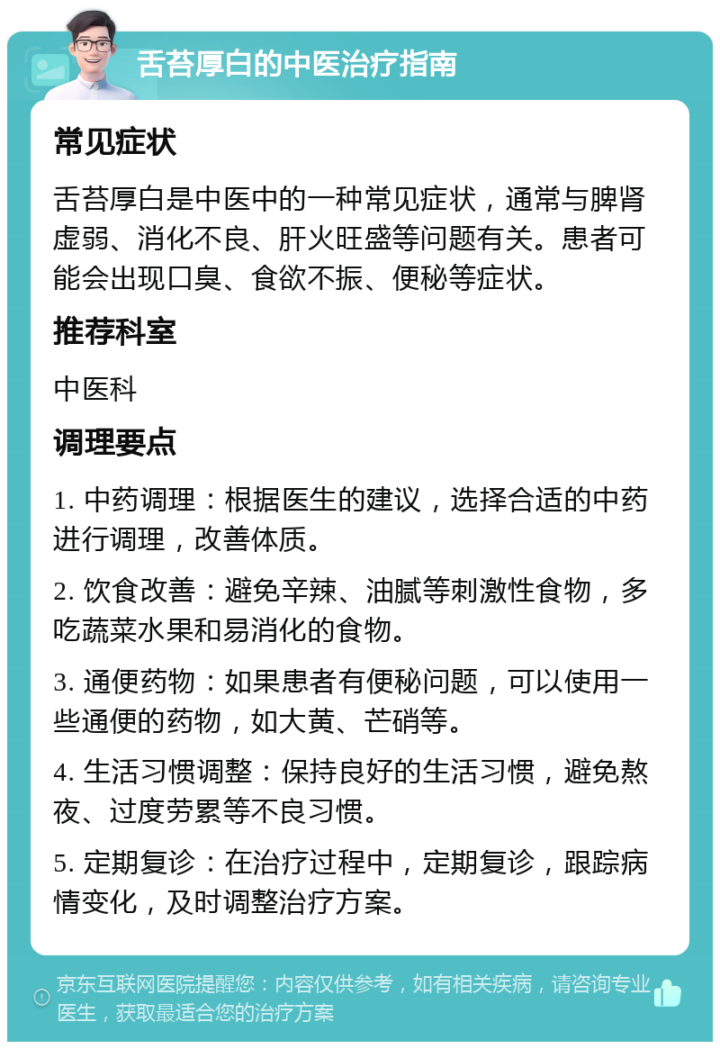 舌苔厚白的中医治疗指南 常见症状 舌苔厚白是中医中的一种常见症状，通常与脾肾虚弱、消化不良、肝火旺盛等问题有关。患者可能会出现口臭、食欲不振、便秘等症状。 推荐科室 中医科 调理要点 1. 中药调理：根据医生的建议，选择合适的中药进行调理，改善体质。 2. 饮食改善：避免辛辣、油腻等刺激性食物，多吃蔬菜水果和易消化的食物。 3. 通便药物：如果患者有便秘问题，可以使用一些通便的药物，如大黄、芒硝等。 4. 生活习惯调整：保持良好的生活习惯，避免熬夜、过度劳累等不良习惯。 5. 定期复诊：在治疗过程中，定期复诊，跟踪病情变化，及时调整治疗方案。