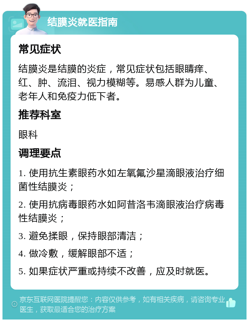 结膜炎就医指南 常见症状 结膜炎是结膜的炎症，常见症状包括眼睛痒、红、肿、流泪、视力模糊等。易感人群为儿童、老年人和免疫力低下者。 推荐科室 眼科 调理要点 1. 使用抗生素眼药水如左氧氟沙星滴眼液治疗细菌性结膜炎； 2. 使用抗病毒眼药水如阿昔洛韦滴眼液治疗病毒性结膜炎； 3. 避免揉眼，保持眼部清洁； 4. 做冷敷，缓解眼部不适； 5. 如果症状严重或持续不改善，应及时就医。