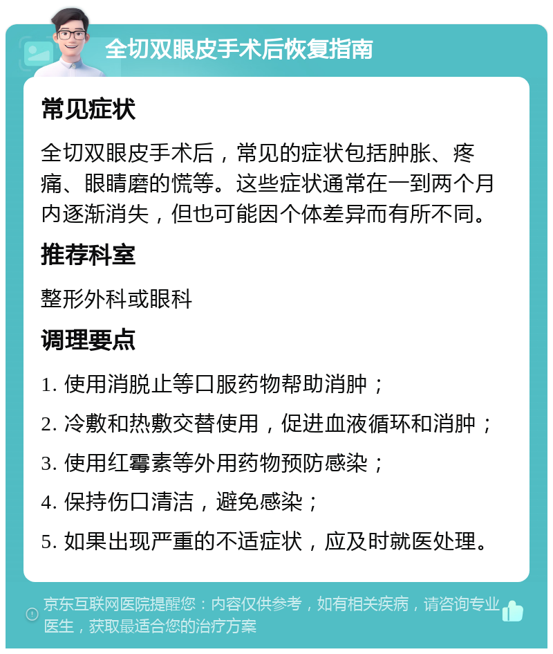 全切双眼皮手术后恢复指南 常见症状 全切双眼皮手术后，常见的症状包括肿胀、疼痛、眼睛磨的慌等。这些症状通常在一到两个月内逐渐消失，但也可能因个体差异而有所不同。 推荐科室 整形外科或眼科 调理要点 1. 使用消脱止等口服药物帮助消肿； 2. 冷敷和热敷交替使用，促进血液循环和消肿； 3. 使用红霉素等外用药物预防感染； 4. 保持伤口清洁，避免感染； 5. 如果出现严重的不适症状，应及时就医处理。