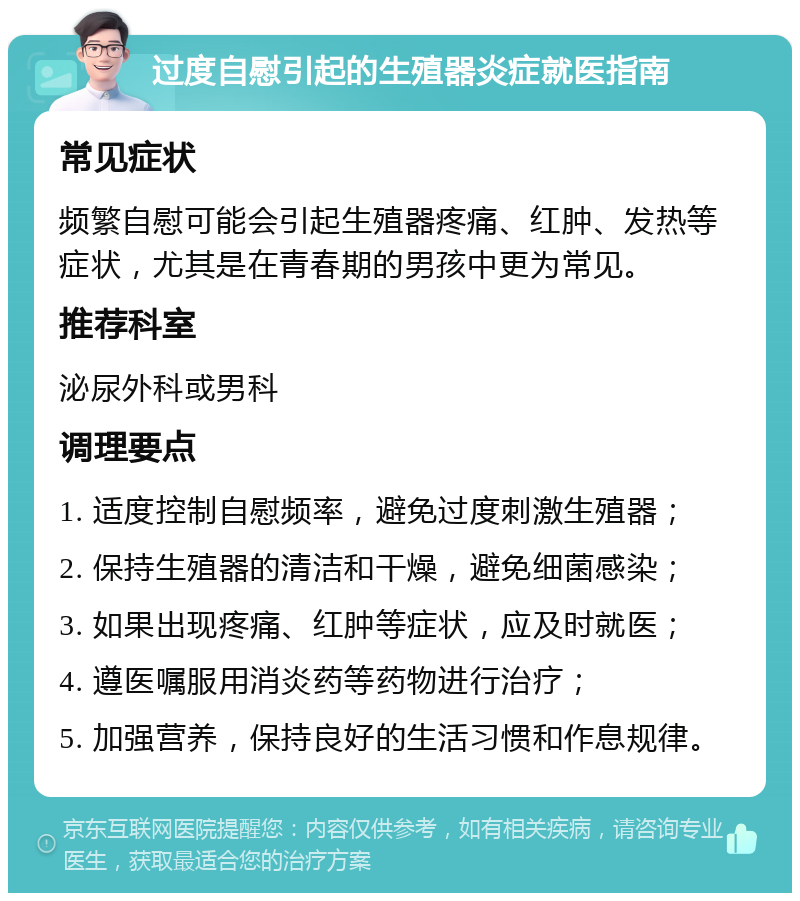 过度自慰引起的生殖器炎症就医指南 常见症状 频繁自慰可能会引起生殖器疼痛、红肿、发热等症状，尤其是在青春期的男孩中更为常见。 推荐科室 泌尿外科或男科 调理要点 1. 适度控制自慰频率，避免过度刺激生殖器； 2. 保持生殖器的清洁和干燥，避免细菌感染； 3. 如果出现疼痛、红肿等症状，应及时就医； 4. 遵医嘱服用消炎药等药物进行治疗； 5. 加强营养，保持良好的生活习惯和作息规律。