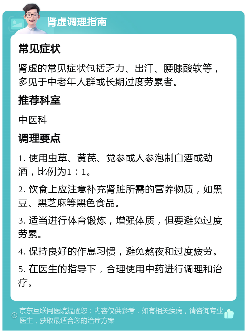 肾虚调理指南 常见症状 肾虚的常见症状包括乏力、出汗、腰膝酸软等，多见于中老年人群或长期过度劳累者。 推荐科室 中医科 调理要点 1. 使用虫草、黄芪、党参或人参泡制白酒或劲酒，比例为1：1。 2. 饮食上应注意补充肾脏所需的营养物质，如黑豆、黑芝麻等黑色食品。 3. 适当进行体育锻炼，增强体质，但要避免过度劳累。 4. 保持良好的作息习惯，避免熬夜和过度疲劳。 5. 在医生的指导下，合理使用中药进行调理和治疗。