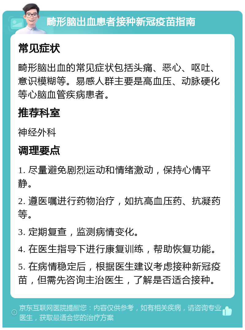 畸形脑出血患者接种新冠疫苗指南 常见症状 畸形脑出血的常见症状包括头痛、恶心、呕吐、意识模糊等。易感人群主要是高血压、动脉硬化等心脑血管疾病患者。 推荐科室 神经外科 调理要点 1. 尽量避免剧烈运动和情绪激动，保持心情平静。 2. 遵医嘱进行药物治疗，如抗高血压药、抗凝药等。 3. 定期复查，监测病情变化。 4. 在医生指导下进行康复训练，帮助恢复功能。 5. 在病情稳定后，根据医生建议考虑接种新冠疫苗，但需先咨询主治医生，了解是否适合接种。