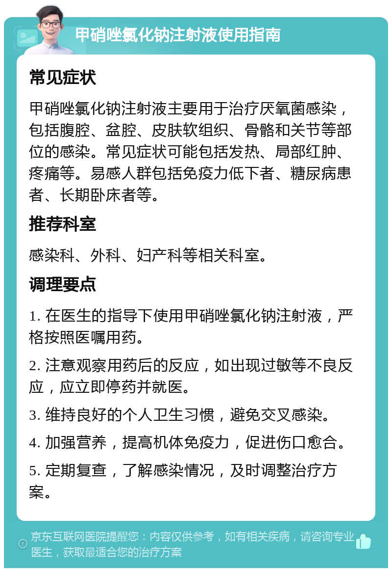 甲硝唑氯化钠注射液使用指南 常见症状 甲硝唑氯化钠注射液主要用于治疗厌氧菌感染，包括腹腔、盆腔、皮肤软组织、骨骼和关节等部位的感染。常见症状可能包括发热、局部红肿、疼痛等。易感人群包括免疫力低下者、糖尿病患者、长期卧床者等。 推荐科室 感染科、外科、妇产科等相关科室。 调理要点 1. 在医生的指导下使用甲硝唑氯化钠注射液，严格按照医嘱用药。 2. 注意观察用药后的反应，如出现过敏等不良反应，应立即停药并就医。 3. 维持良好的个人卫生习惯，避免交叉感染。 4. 加强营养，提高机体免疫力，促进伤口愈合。 5. 定期复查，了解感染情况，及时调整治疗方案。